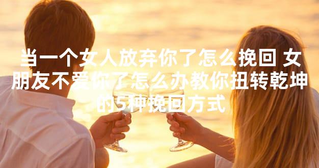 当一个女人放弃你了怎么挽回 女朋友不爱你了怎么办教你扭转乾坤的5种挽回方